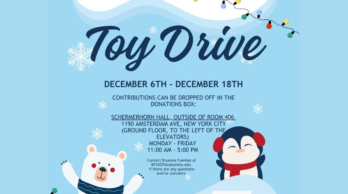 Toy Drive, December 6–18th, Contributions can be dropped off in our collection box located in:
SCHERMERHORN HALL, OUTSIDE OF ROOM 406
(Campus level entrance, to the left of the elevator)
MONDAY - FRIDAY:  11:00 AM - 5:00 PM