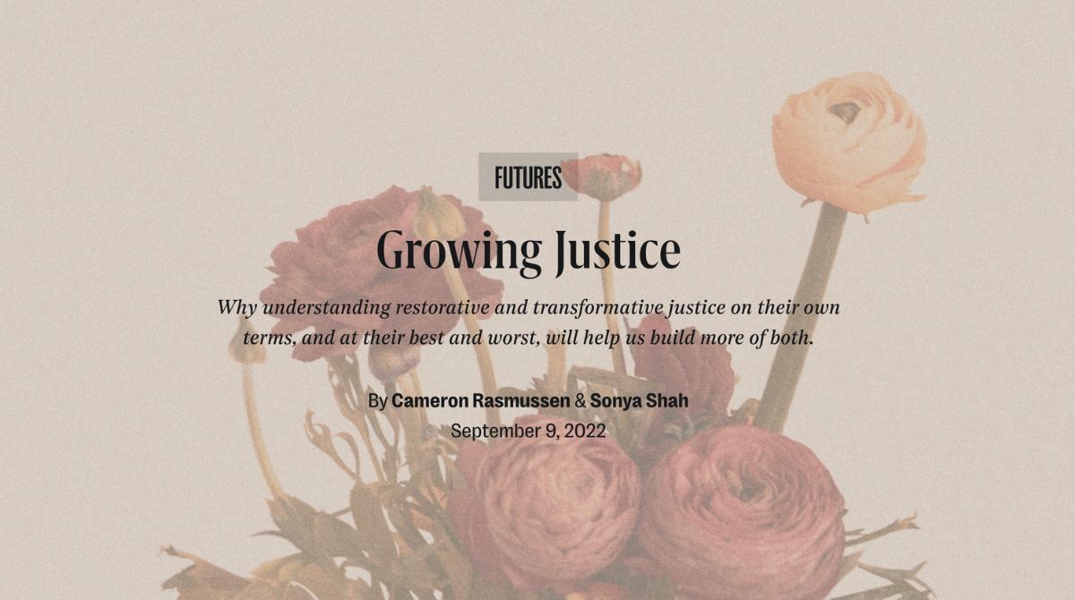Growing Justice: Why Understanding Restorative and Transformative Justice on Their Own Terms, and At Their Best and Worst, Will Help Us Build More of Both. By Cameron Rasmussen and Sonya Shah